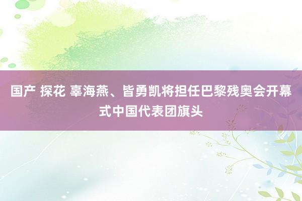 国产 探花 辜海燕、皆勇凯将担任巴黎残奥会开幕式中国代表团旗头