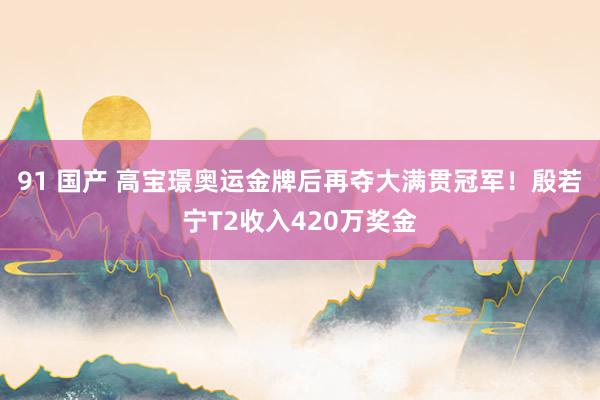 91 国产 高宝璟奥运金牌后再夺大满贯冠军！殷若宁T2收入420万奖金