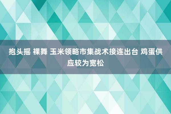 抱头摇 裸舞 玉米领略市集战术接连出台 鸡蛋供应较为宽松