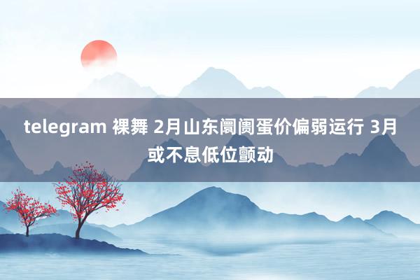 telegram 裸舞 2月山东阛阓蛋价偏弱运行 3月或不息低位颤动