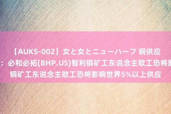 【AUKS-002】女と女とニューハーフ 铜供应再受威逼！澳新银行：必和必拓(BHP.US)智利铜矿工东说念主歇工恐将影响世界5%以上供应