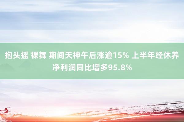 抱头摇 裸舞 期间天神午后涨逾15% 上半年经休养净利润同比增多95.8%