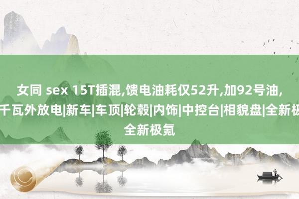 女同 sex 15T插混，馈电油耗仅52升，加92号油，66千瓦外放电|新车|车顶|轮毂|内饰|中控台|相貌盘|全新极氪