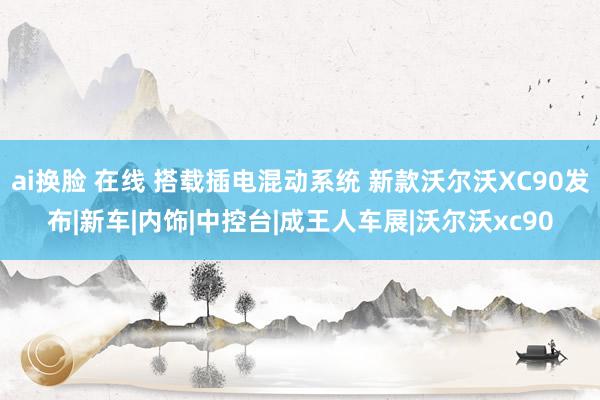 ai换脸 在线 搭载插电混动系统 新款沃尔沃XC90发布|新车|内饰|中控台|成王人车展|沃尔沃xc90