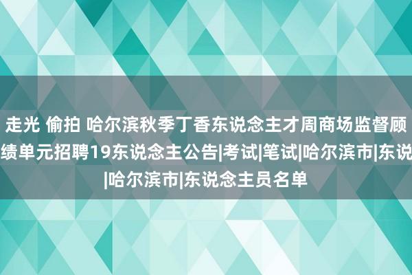 走光 偷拍 哈尔滨秋季丁香东说念主才周商场监督顾问局所属功绩单元招聘19东说念主公告|考试|笔试|哈尔滨市|东说念主员名单