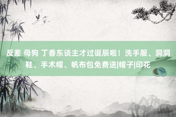 反差 母狗 丁香东谈主才过诞辰啦！洗手服、洞洞鞋、手术帽、帆布包免费送|帽子|印花