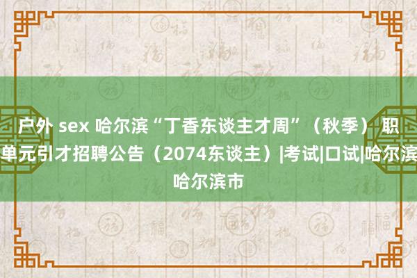 户外 sex 哈尔滨“丁香东谈主才周”（秋季） 职业单元引才招聘公告（2074东谈主）|考试|口试|哈尔滨市