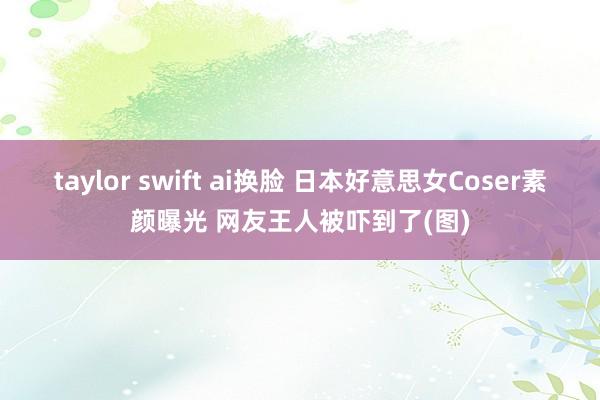 taylor swift ai换脸 日本好意思女Coser素颜曝光 网友王人被吓到了(图)