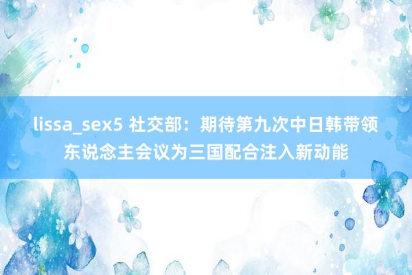 lissa_sex5 社交部：期待第九次中日韩带领东说念主会议为三国配合注入新动能