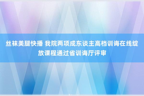 丝袜美腿快播 我院两项成东谈主高档训诲在线绽放课程通过省训诲厅评审