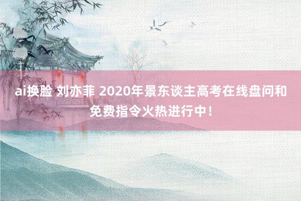 ai换脸 刘亦菲 2020年景东谈主高考在线盘问和免费指令火热进行中！