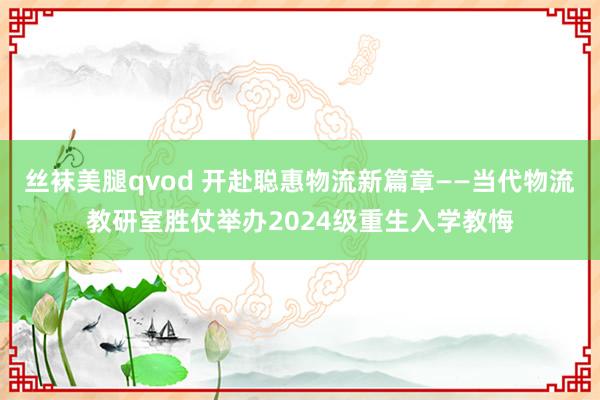 丝袜美腿qvod 开赴聪惠物流新篇章——当代物流教研室胜仗举办2024级重生入学教悔