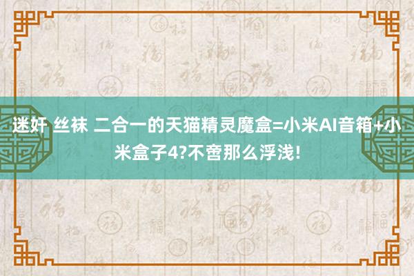 迷奸 丝袜 二合一的天猫精灵魔盒=小米AI音箱+小米盒子4?不啻那么浮浅!