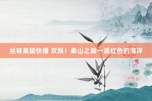 丝袜美腿快播 欢娱！泰山之巅一派红色的海洋