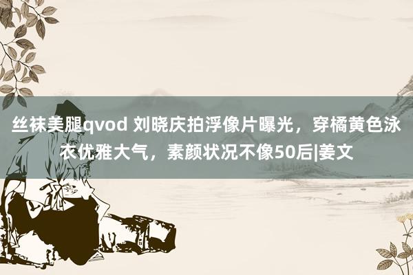 丝袜美腿qvod 刘晓庆拍浮像片曝光，穿橘黄色泳衣优雅大气，素颜状况不像50后|姜文