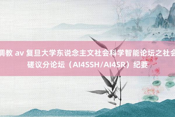 调教 av 复旦大学东说念主文社会科学智能论坛之社会磋议分论坛（AI4SSH/AI4SR）纪要